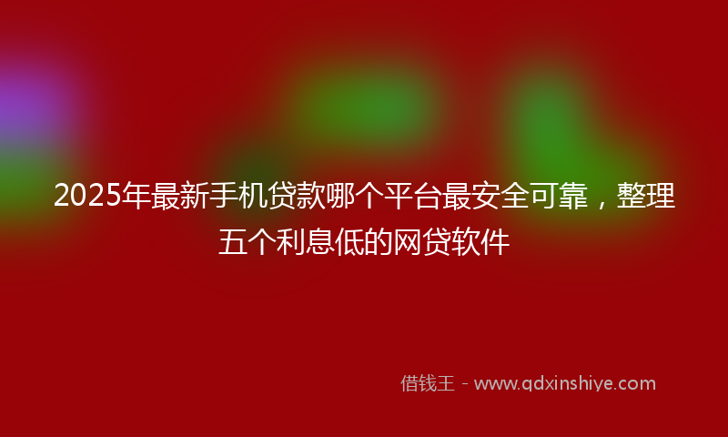 2025年最新手机贷款哪个平台最安全可靠，整理五个利息低的网贷软件