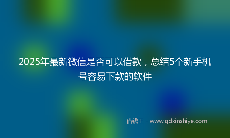 2025年最新微信是否可以借款，总结5个新手机号容易下款的软件
