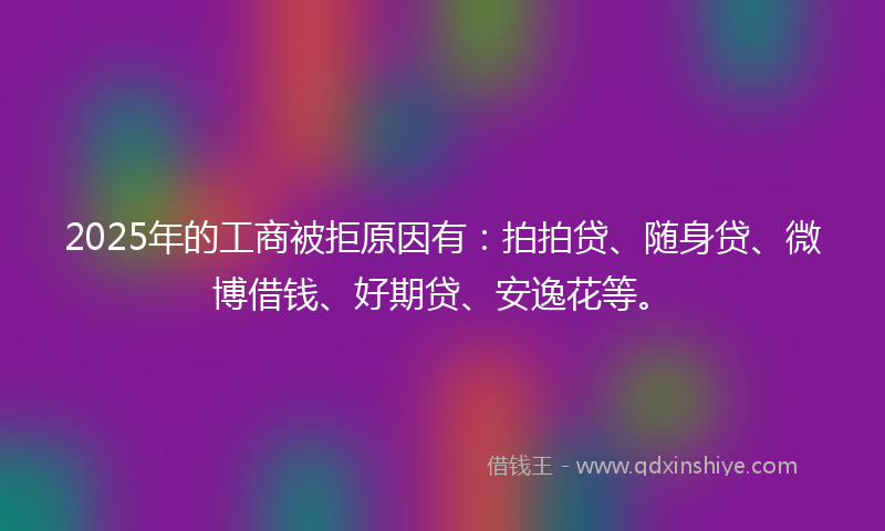 2025年的工商被拒原因有：拍拍贷、随身贷、微博借钱、好期贷、安逸花等。