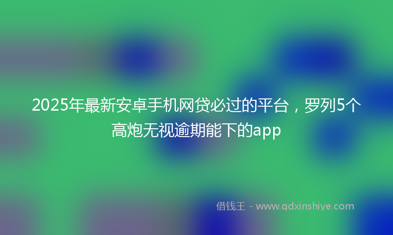 2025年最新安卓手机网贷必过的平台，罗列5个高炮无视逾期能下的app