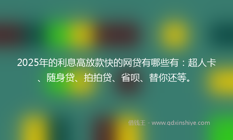 2025年的利息高放款快的网贷有哪些有：超人卡、随身贷、拍拍贷、省呗、替你还等。