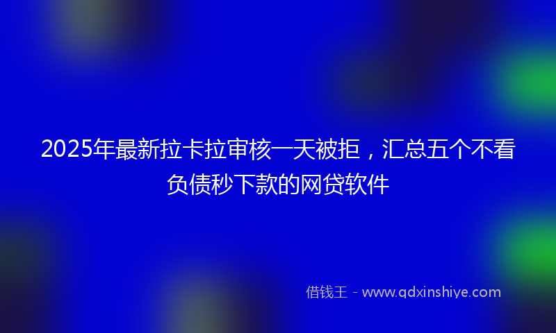2025年最新拉卡拉审核一天被拒，汇总五个不看负债秒下款的网贷软件