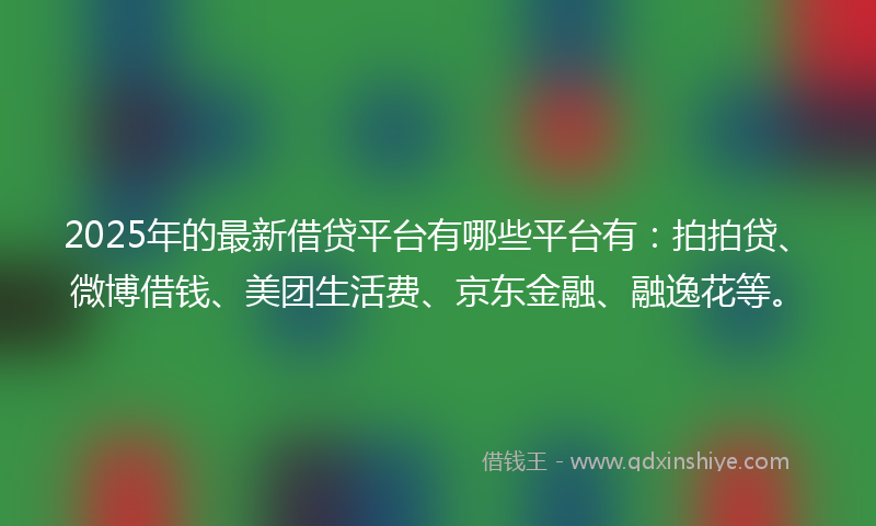 2025年的最新借贷平台有哪些平台有：拍拍贷、微博借钱、美团生活费、京东金融、融逸花等。