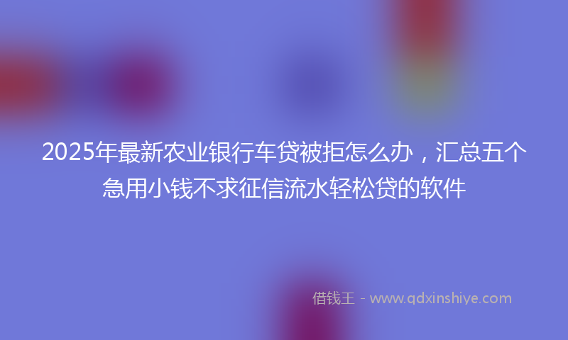 2025年最新农业银行车贷被拒怎么办，汇总五个急用小钱不求征信流水轻松贷的软件