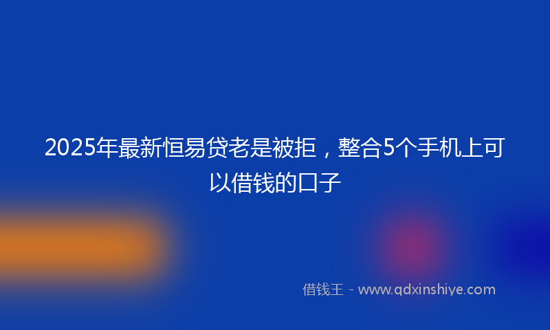 2025年最新恒易贷老是被拒，整合5个手机上可以借钱的口子