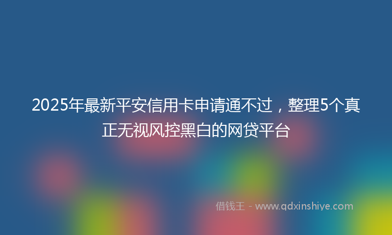 2025年最新平安信用卡申请通不过，整理5个真正无视风控黑白的网贷平台