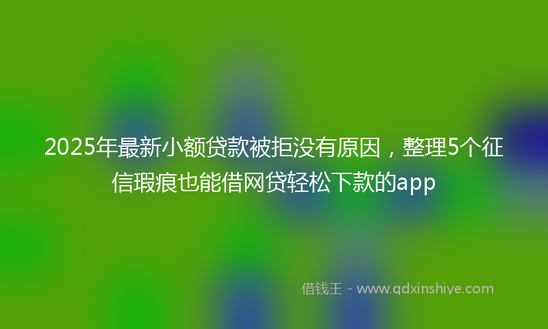 2025年最新小额贷款被拒没有原因，整理5个征信瑕疵也能借网贷轻松下款的app