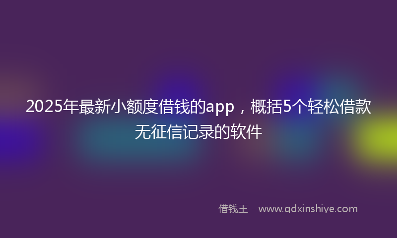 2025年最新小额度借钱的app，概括5个轻松借款无征信记录的软件