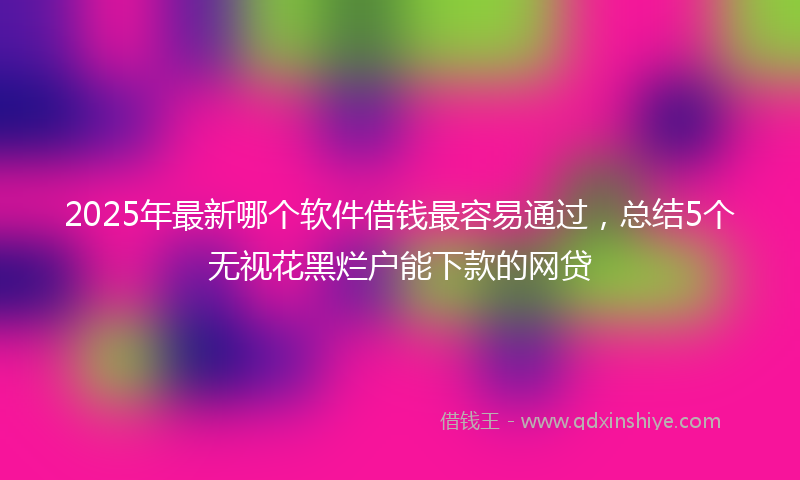2025年最新哪个软件借钱最容易通过，总结5个无视花黑烂户能下款的网贷