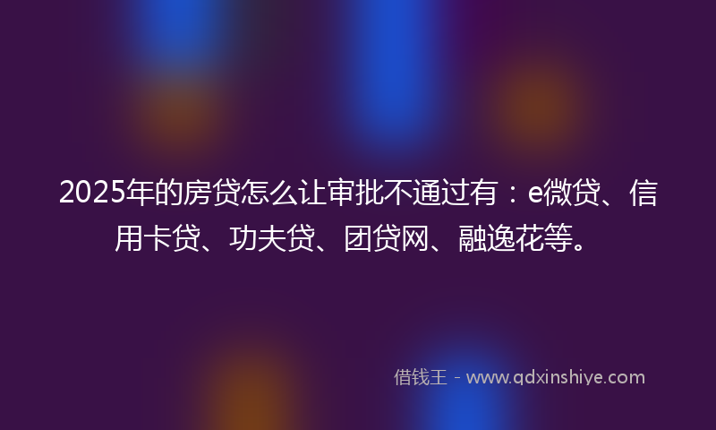 2025年的房贷怎么让审批不通过有：e微贷、信用卡贷、功夫贷、团贷网、融逸花等。