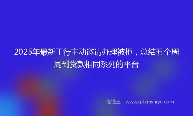 2025年最新工行主动邀请办理被拒，总结五个周周到贷款相同系列的平台