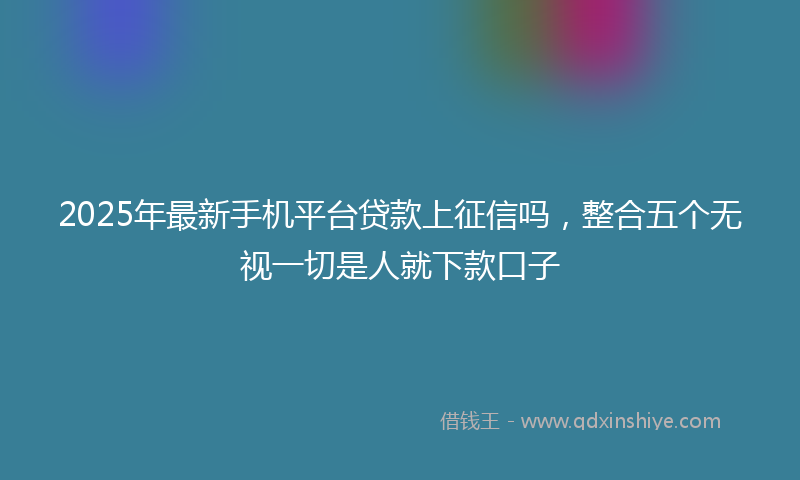 2025年最新手机平台贷款上征信吗，整合五个无视一切是人就下款口子