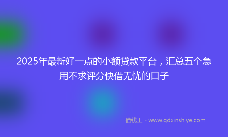 2025年最新好一点的小额贷款平台，汇总五个急用不求评分快借无忧的口子