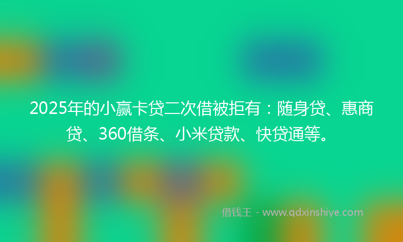 2025年的小赢卡贷二次借被拒有：随身贷、惠商贷、360借条、小米贷款、快贷通等。