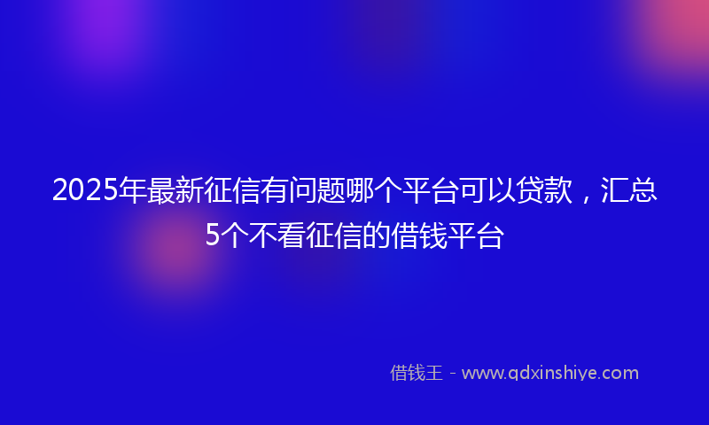 2025年最新征信有问题哪个平台可以贷款，汇总5个不看征信的借钱平台