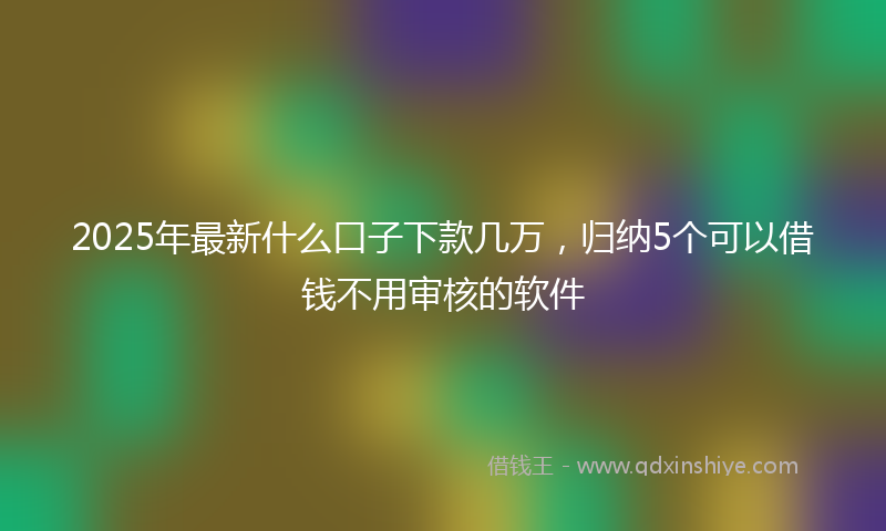 2025年最新什么口子下款几万，归纳5个可以借钱不用审核的软件