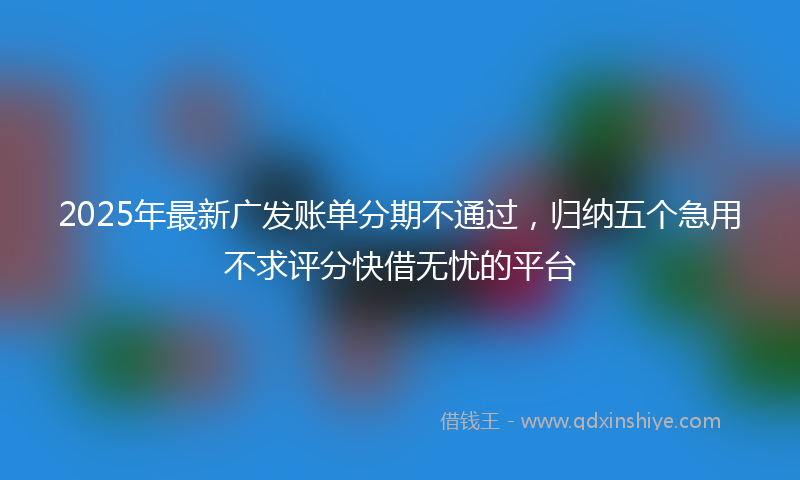 2025年最新广发账单分期不通过，归纳五个急用不求评分快借无忧的平台