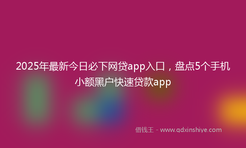 2025年最新今日必下网贷app入口，盘点5个手机小额黑户快速贷款app