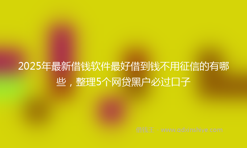 2025年最新借钱软件最好借到钱不用征信的有哪些，整理5个网贷黑户必过口子