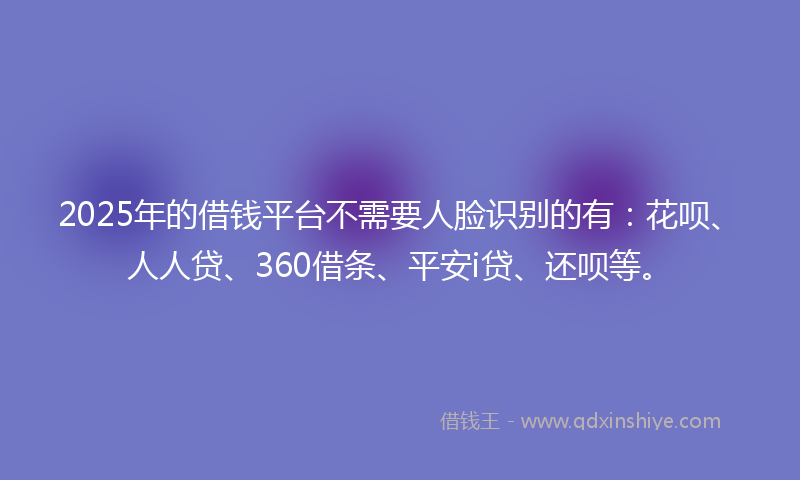 2025年的借钱平台不需要人脸识别的有：花呗、人人贷、360借条、平安i贷、还呗等。