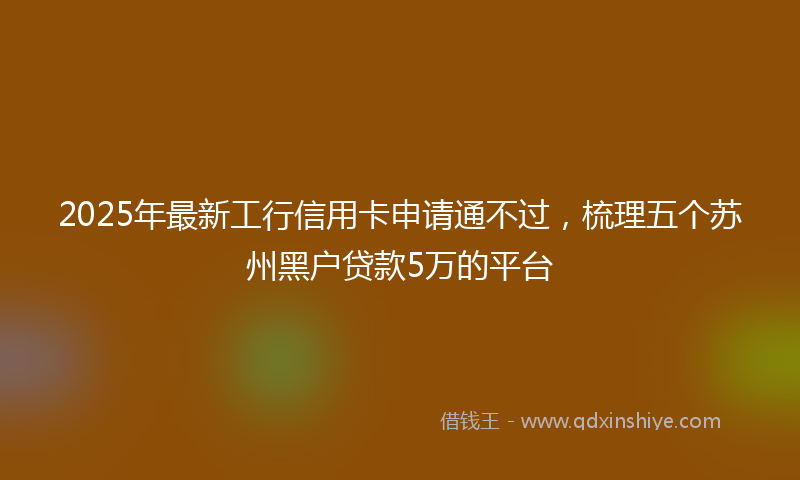 2025年最新工行信用卡申请通不过，梳理五个苏州黑户贷款5万的平台