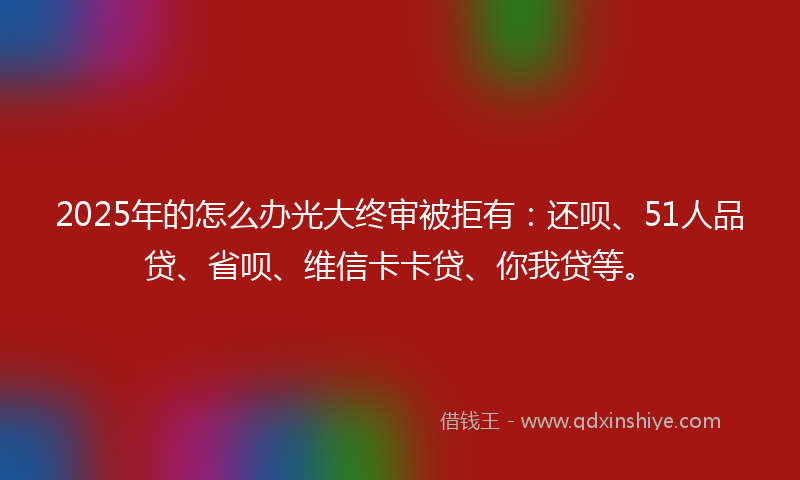 2025年的怎么办光大终审被拒有：还呗、51人品贷、省呗、维信卡卡贷、你我贷等。