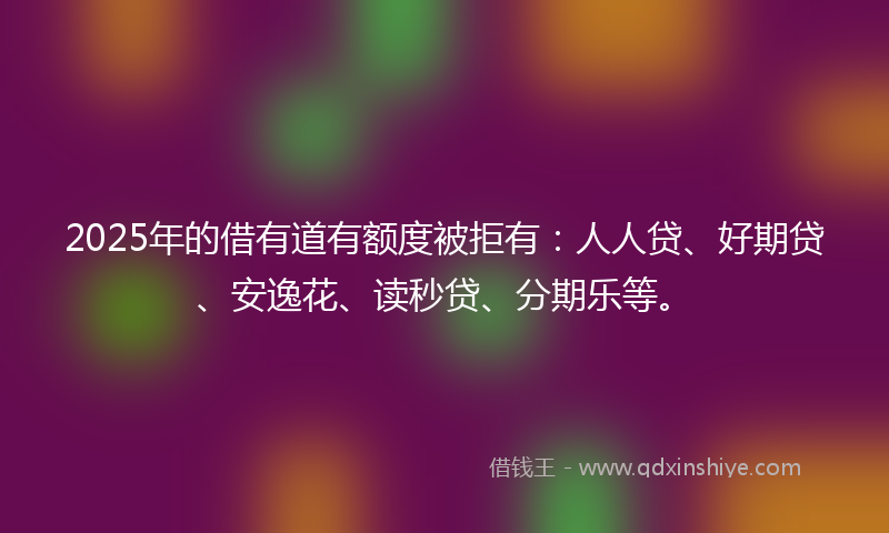 2025年的借有道有额度被拒有：人人贷、好期贷、安逸花、读秒贷、分期乐等。