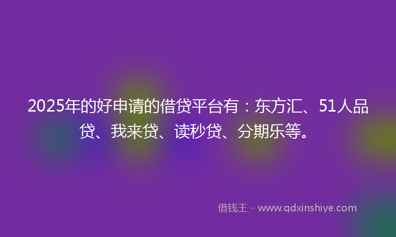 2025年的好申请的借贷平台有：东方汇、51人品贷、我来贷、读秒贷、分期乐等。