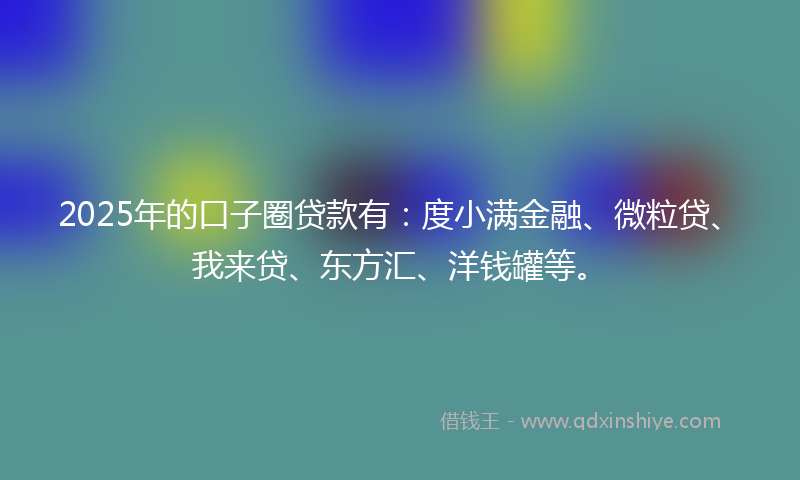 2025年的口子圈贷款有：度小满金融、微粒贷、我来贷、东方汇、洋钱罐等。