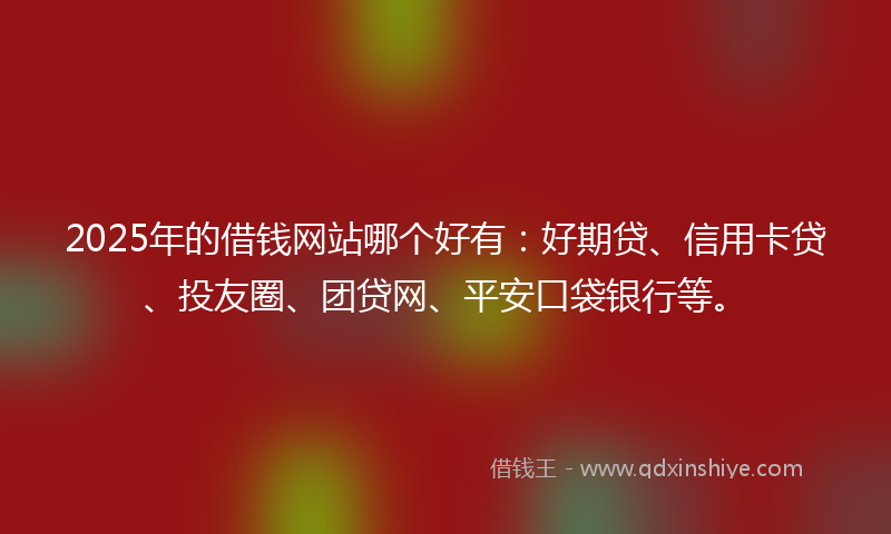 2025年的借钱网站哪个好有：好期贷、信用卡贷、投友圈、团贷网、平安口袋银行等。