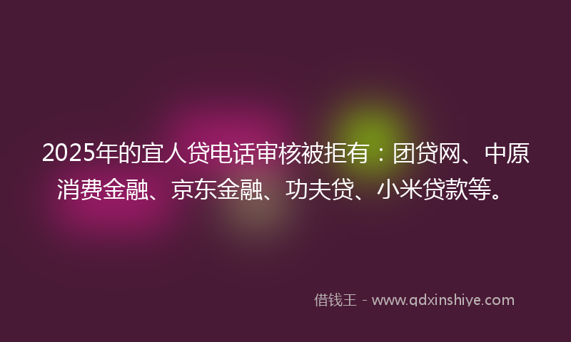 2025年的宜人贷电话审核被拒有：团贷网、中原消费金融、京东金融、功夫贷、小米贷款等。