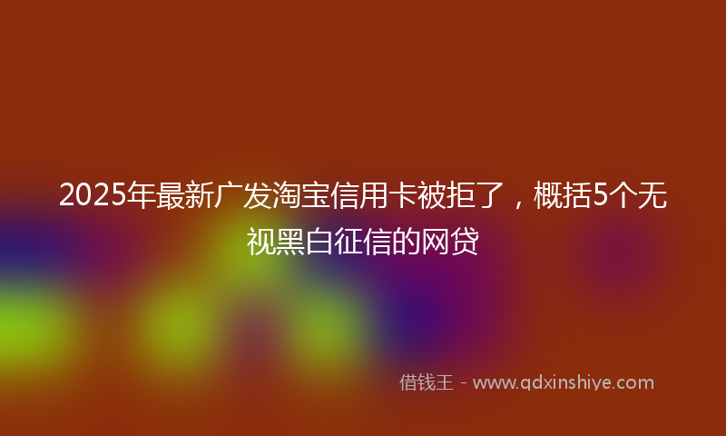 2025年最新广发淘宝信用卡被拒了，概括5个无视黑白征信的网贷