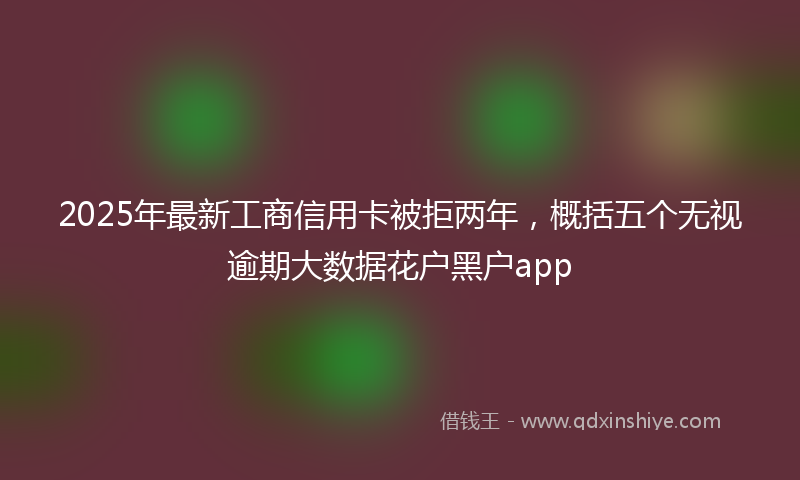 2025年最新工商信用卡被拒两年，概括五个无视逾期大数据花户黑户app