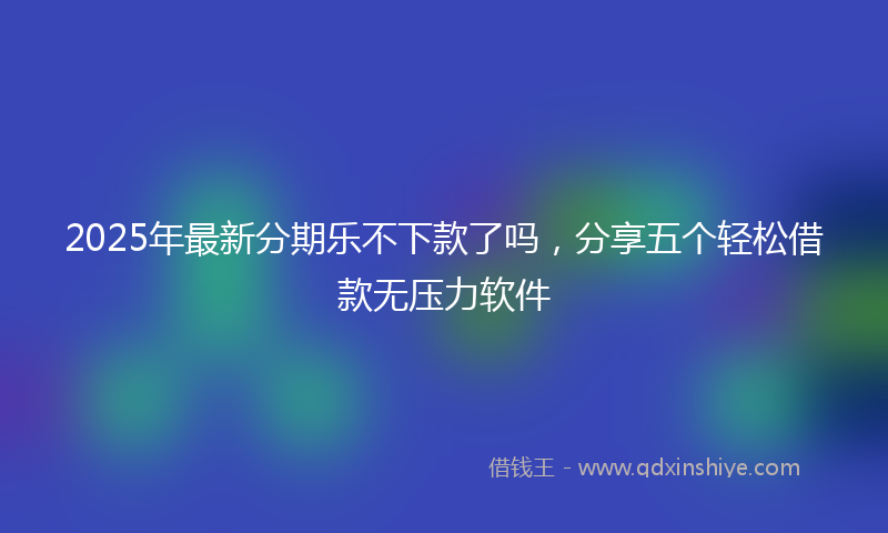 2025年最新分期乐不下款了吗，分享五个轻松借款无压力软件