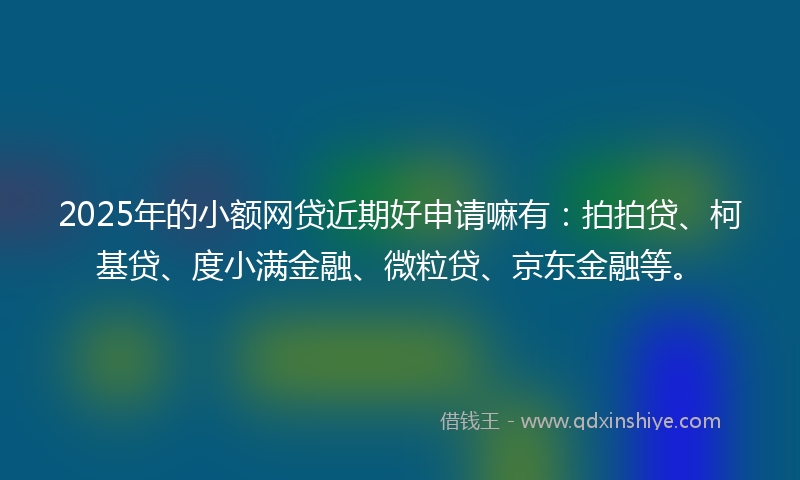 2025年的小额网贷近期好申请嘛有：拍拍贷、柯基贷、度小满金融、微粒贷、京东金融等。
