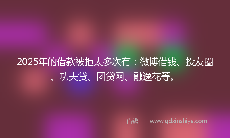 2025年的借款被拒太多次有：微博借钱、投友圈、功夫贷、团贷网、融逸花等。