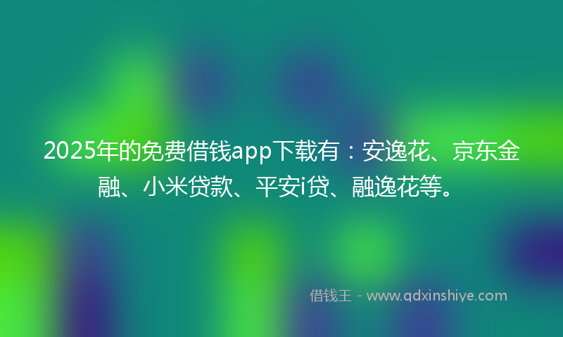 2025年的免费借钱app下载有：安逸花、京东金融、小米贷款、平安i贷、融逸花等。
