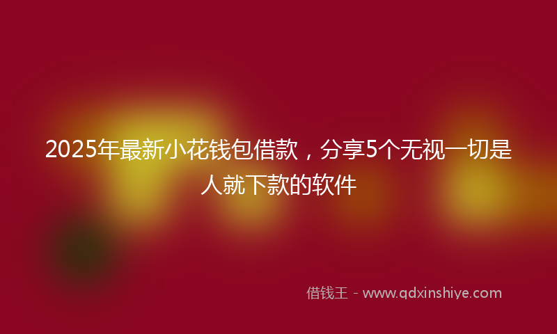 2025年最新小花钱包借款，分享5个无视一切是人就下款的软件