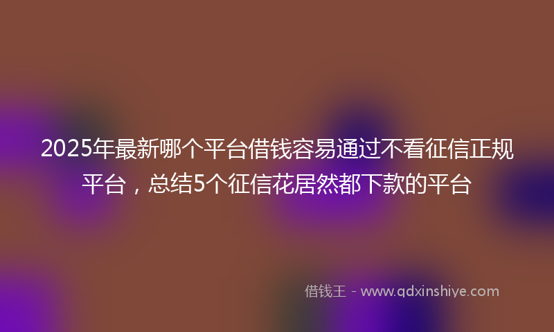 2025年最新哪个平台借钱容易通过不看征信正规平台，总结5个征信花居然都下款的平台