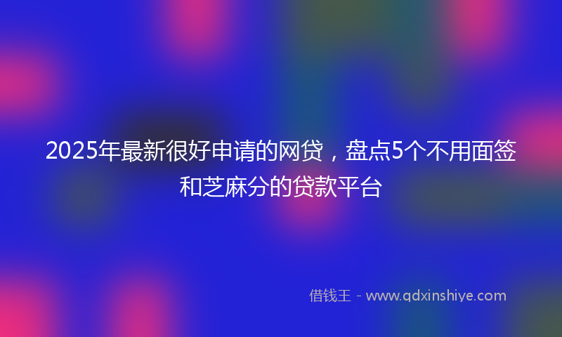 2025年最新很好申请的网贷，盘点5个不用面签和芝麻分的贷款平台