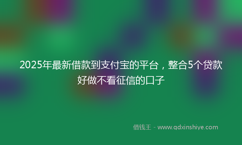 2025年最新借款到支付宝的平台，整合5个贷款好做不看征信的口子