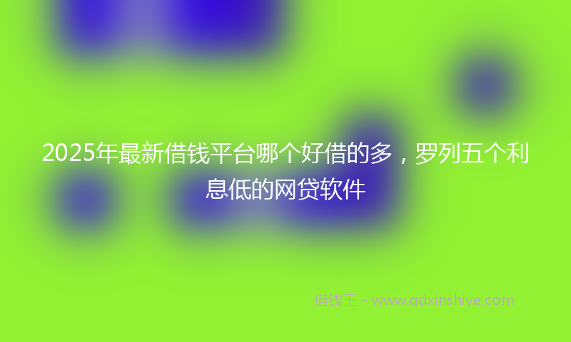 2025年最新借钱平台哪个好借的多，罗列五个利息低的网贷软件