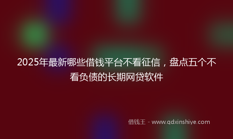 2025年最新哪些借钱平台不看征信，盘点五个不看负债的长期网贷软件