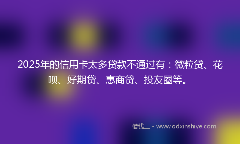 2025年的信用卡太多贷款不通过有：微粒贷、花呗、好期贷、惠商贷、投友圈等。