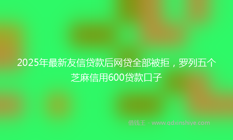 2025年最新友信贷款后网贷全部被拒，罗列五个芝麻信用600贷款口子