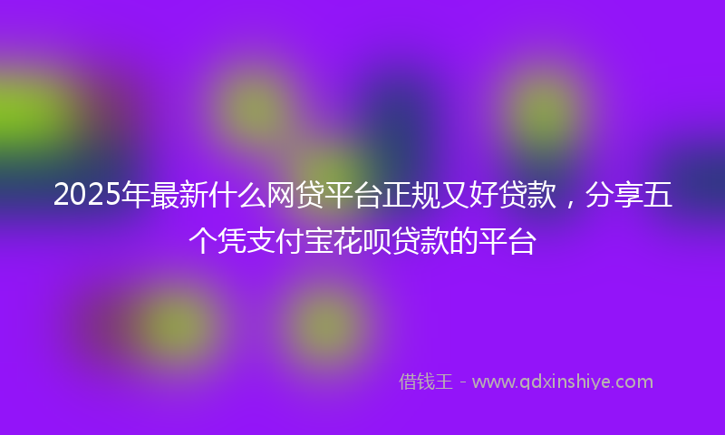2025年最新什么网贷平台正规又好贷款，分享五个凭支付宝花呗贷款的平台