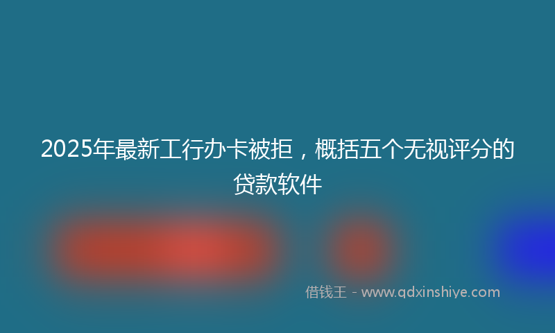 2025年最新工行办卡被拒，概括五个无视评分的贷款软件
