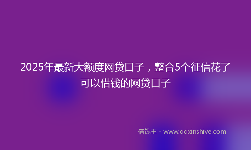 2025年最新大额度网贷口子，整合5个征信花了可以借钱的网贷口子