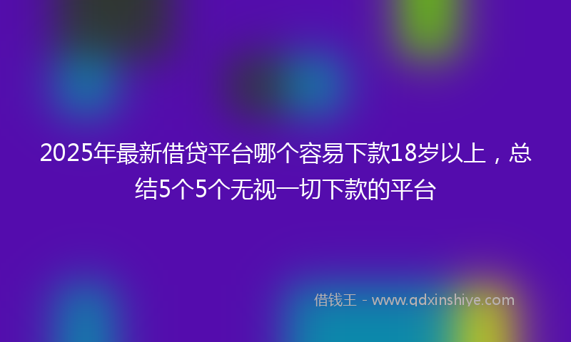 2025年最新借贷平台哪个容易下款18岁以上，总结5个5个无视一切下款的平台