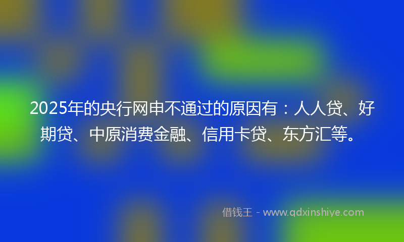 2025年的央行网申不通过的原因有：人人贷、好期贷、中原消费金融、信用卡贷、东方汇等。